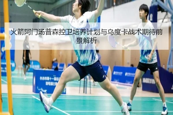 火箭阿门汤普森控卫培养计划与乌度卡战术期待前景解析