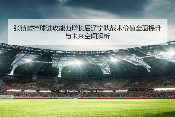 张镇麟持球进攻能力增长后辽宁队战术价值全面提升与未来空间解析