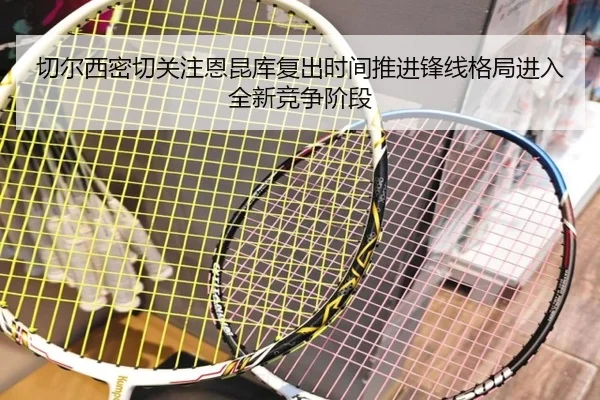 切尔西密切关注恩昆库复出时间推进锋线格局进入全新竞争阶段